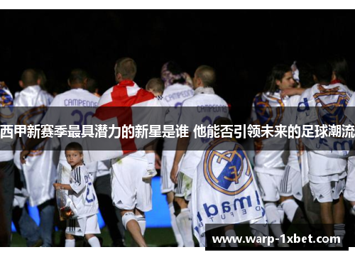 西甲新赛季最具潜力的新星是谁 他能否引领未来的足球潮流 西甲新赛季最具潜力的新星是谁 他能否引领未来的足球潮流