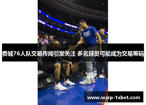 费城76人队交易传闻引发关注 多名球员可能成为交易筹码