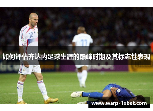 如何评估齐达内足球生涯的巅峰时期及其标志性表现